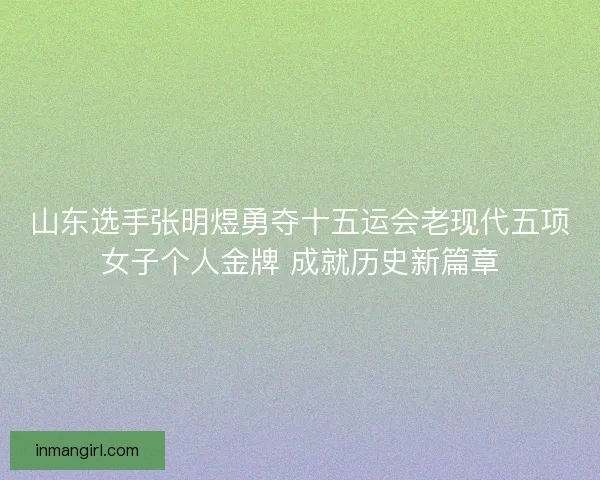 山东选手张明煜勇夺十五运会老现代五项女子个人金牌 成就历史新篇章