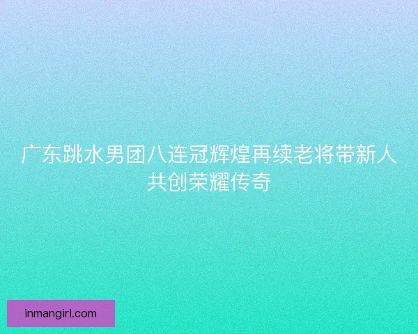 广东跳水男团八连冠辉煌再续老将带新人共创荣耀传奇